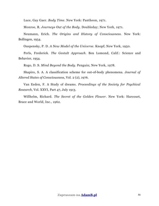 Luce, Gay Gaer. Body Time. New York: Pantheon, 1971.
Monroe, R. Journeys Out of the Body. Doubleday; New York, 1971.
Neumann, Erich. The Origins and History of Consciousness. New York:
Bollingen, 1954.
Ouspensky, P. D. A New Model of the Universe. Knopf; New York, 1950.
Perls, Frederick. The Gestalt Approach. Ben Lomond, Calif.: Science and
Behavior, 1954.
Rogo, D. S. Mind Beyond the Body. Penguin; New York, 1978.
Shapiro, S. A. A classification scheme for out-of-body phenomena. Journal of
Altered States of Consciousness, Vol. 2 (2), 1976.
Van Eeden, F. A Study of dreams. Proceedings of the Society for Psychical
Research, Vol. XXVI, Part 47, July 1913.
Willhelm, Richard. The Secret of the Golden Flower. New York: Harcourt,
Brace and World, Inc., 1962.
Zapraszam na AdamB.pl 86
 