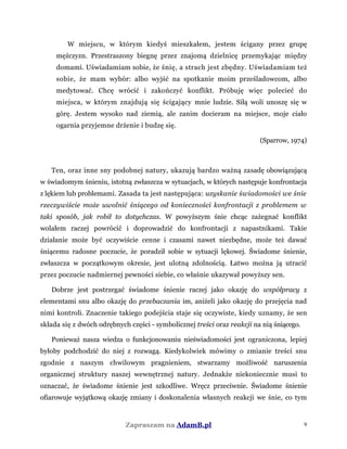 W miejscu, w którym kiedyś mieszkałem, jestem ścigany przez grupę
mężczyzn. Przestraszony biegnę przez znajomą dzielnicę przemykając między
domami. Uświadamiam sobie, że śnię, a strach jest zbędny. Uświadamiam też
sobie, że mam wybór: albo wyjść na spotkanie moim prześladowcom, albo
medytować. Chcę wrócić i zakończyć konflikt. Próbuję więc polecieć do
miejsca, w którym znajdują się ścigający mnie ludzie. Siłą woli unoszę się w
górę. Jestem wysoko nad ziemią, ale zanim docieram na miejsce, moje ciało
ogarnia przyjemne drżenie i budzę się.
(Sparrow, 1974)
Ten, oraz inne sny podobnej natury, ukazują bardzo ważną zasadę obowiązującą
w świadomym śnieniu, istotną zwłaszcza w sytuacjach, w których następuje konfrontacja
z lękiem lub problemami. Zasada ta jest następująca: uzyskanie świadomości we śnie
rzeczywiście może uwolnić śniącego od konieczności konfrontacji z problemem w
taki sposób, jak robił to dotychczas. W powyższym śnie chcąc zażegnać konflikt
wolałem raczej powrócić i doprowadzić do konfrontacji z napastnikami. Takie
działanie może być oczywiście cenne i czasami nawet niezbędne, może też dawać
śniącemu radosne poczucie, że poradził sobie w sytuacji lękowej. Świadome śnienie,
zwłaszcza w początkowym okresie, jest ulotną zdolnością. Łatwo można ją utracić
przez poczucie nadmiernej pewności siebie, co właśnie ukazywał powyższy sen.
Dobrze jest postrzegać świadome śnienie raczej jako okazję do współpracy z
elementami snu albo okazję do przebaczania im, aniżeli jako okazję do przejęcia nad
nimi kontroli. Znaczenie takiego podejścia staje się oczywiste, kiedy uznamy, że sen
składa się z dwóch odrębnych części - symbolicznej treści oraz reakcji na nią śniącego.
Ponieważ nasza wiedza o funkcjonowaniu nieświadomości jest ograniczona, lepiej
byłoby podchodzić do niej z rozwagą. Kiedykolwiek mówimy o zmianie treści snu
zgodnie z naszym chwilowym pragnieniem, stwarzamy możliwość naruszenia
organicznej struktury naszej wewnętrznej natury. Jednakże niekoniecznie musi to
oznaczać, że świadome śnienie jest szkodliwe. Wręcz przeciwnie. Świadome śnienie
ofiarowuje wyjątkową okazję zmiany i doskonalenia własnych reakcji we śnie, co tym
Zapraszam na AdamB.pl 9
 