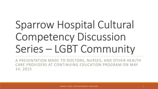 Sparrow Hospital Cultural
Competency Discussion
Series – LGBT Community
A PRESENTATION MADE TO DOCTORS, NURSES, AND OTHER HEALTH
CARE PROVIDERS AT CONTINUING EDUCATION PROGRAM ON MAY
14, 2015
HOWARD T. SPENCE - SPENCE AND ASSOCIATES, CONSULTANTS 1
 