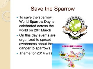Save the Sparrow
 To save the sparrow,
World Sparrow Day is
celebrated across the
world on 20th March
 On this day events are
organized to spread
awareness about the
danger to sparrows.
 Theme for 2014 was
 