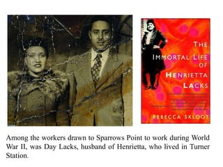 Among the workers drawn to Sparrows Point to work during World
War II, was Day Lacks, husband of Henrietta, who lived in Turner
Station.
 