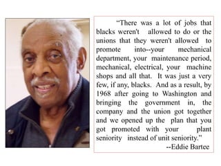 “There was a lot of jobs that
blacks weren't allowed to do or the
unions that they weren't allowed to
promote into--your mechanical
department, your maintenance period,
mechanical, electrical, your machine
shops and all that. It was just a very
few, if any, blacks. And as a result, by
1968 after going to Washington and
bringing the government in, the
company and the union got together
and we opened up the plan that you
got promoted with your plant
seniority instead of unit seniority.”
--Eddie Bartee
 