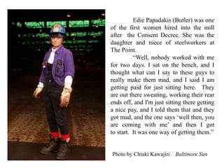 Edie Papadakis (Butler) was one
of the first women hired into the mill
after the Consent Decree. She was the
daughter and niece of steelworkers at
The Point.
“Well, nobody worked with me
for two days. I sat on the bench, and I
thought what can I say to these guys to
really make them mad, and I said I am
getting paid for just sitting here. They
are out there sweating, working their rear
ends off, and I'm just sitting there getting
a nice pay, and I told them that and they
got mad, and the one says ‘well then, you
are coming with me’ and then I got
to start. It was one way of getting them.”
Photo by Chiaki Kawajiri Baltimore Sun
 