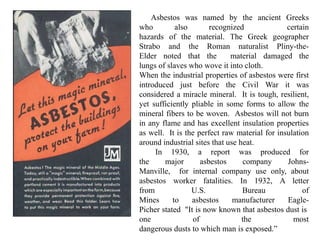 Asbestos was named by the ancient Greeks
who also recognized certain
hazards of the material. The Greek geographer
Strabo and the Roman naturalist Pliny-the-
Elder noted that the material damaged the
lungs of slaves who wove it into cloth.
When the industrial properties of asbestos were first
introduced just before the Civil War it was
considered a miracle mineral. It is tough, resilient,
yet sufficiently pliable in some forms to allow the
mineral fibers to be woven. Asbestos will not burn
in any flame and has excellent insulation properties
as well. It is the perfect raw material for insulation
around industrial sites that use heat.
In 1930, a report was produced for
the major asbestos company Johns-
Manville, for internal company use only, about
asbestos worker fatalities. In 1932, A letter
from U.S. Bureau of
Mines to asbestos manufacturer Eagle-
Picher stated "It is now known that asbestos dust is
one of the most
dangerous dusts to which man is exposed.”
 
