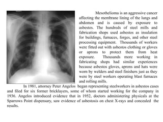 In 1981, attorney Peter Angelos began representing steelworkers in asbestos cases
and filed for six former bricklayers, some of whom started working for the company in
1936. Angelos introduced evidence that in 1952, doctors administering physicals at the
Sparrows Point dispensary, saw evidence of asbestosis on chest X-rays and concealed the
results.
Mesothelioma is an aggressive cancer
affecting the membrane lining of the lungs and
abdomen and is caused by exposure to
asbestos. The hundreds of steel mills and
fabrication shops used asbestos as insulation
for buildings, furnaces, forges, and other steel
processing equipment. Thousands of workers
were fitted out with asbestos clothing or gloves
or aprons to protect them from heat
exposure. Thousands more working in
fabricating shops had similar experiences
because asbestos gloves, aprons and hats were
worn by welders and steel finishers just as they
were by steel workers operating blast furnaces
and rolling mills.
 