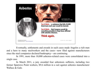 Eventually, settlements and awards in such cases made Angelos a rich man
and a hero to many steelworkers and the cases—now filed against manufacturers
since the steel companies declared bankruptcy—are continuing.
In 1991, more than 10,000 asbestos-related cases were consolidated into a
single case.
In March 2011, a jury awarded four asbestosis sufferers, including two
former Sparrows Point workers, $9.6 million in a suit against asbestos manufacturer
Wallace & Gale.
 