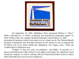 On September 24, 2001, Bethlehem Steel announced Robert S. “Steve”
Miller—described as “a widely recognized and experienced turnaround expert”--as
CEO. Within weeks, the company declared bankruptcy and on March 31, 2002,
terminated all pensions (which were taken over at a steep loss by The Pension Benefit
Guaranty Corporation) and all health insurance for the retirees as way of reducing the
$3 billion cost of its retiree health-care obligations—the “legacy costs.” There are
14,600 retirees in Baltimore area.
"Chapter 11 does not solve our problems," said Miller. "It provides us a
process and framework within which we can address and explore the significant issues
facing the company“ as well as working with the United Steelworkers union to reduce
labor and health-care costs for active employees.
 
