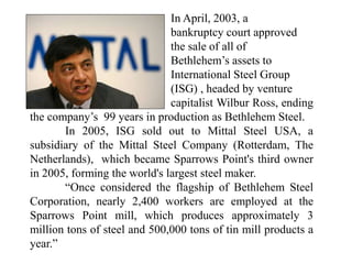 In April, 2003, a
bankruptcy court approved
the sale of all of
Bethlehem’s assets to
International Steel Group
(ISG) , headed by venture
capitalist Wilbur Ross, ending
the company’s 99 years in production as Bethlehem Steel.
In 2005, ISG sold out to Mittal Steel USA, a
subsidiary of the Mittal Steel Company (Rotterdam, The
Netherlands), which became Sparrows Point's third owner
in 2005, forming the world's largest steel maker.
“Once considered the flagship of Bethlehem Steel
Corporation, nearly 2,400 workers are employed at the
Sparrows Point mill, which produces approximately 3
million tons of steel and 500,000 tons of tin mill products a
year.”
 