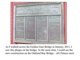As I walked across the Golden Gate Bridge in January, 2011, I
saw this plaque on the bridge. At the same time, I could see the
new construction on the Oakland Bay Bridge—all Chinese steel.
 