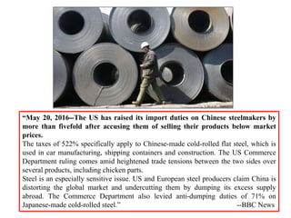 “May 20, 2016--The US has raised its import duties on Chinese steelmakers by
more than fivefold after accusing them of selling their products below market
prices.
The taxes of 522% specifically apply to Chinese-made cold-rolled flat steel, which is
used in car manufacturing, shipping containers and construction. The US Commerce
Department ruling comes amid heightened trade tensions between the two sides over
several products, including chicken parts.
Steel is an especially sensitive issue. US and European steel producers claim China is
distorting the global market and undercutting them by dumping its excess supply
abroad. The Commerce Department also levied anti-dumping duties of 71% on
Japanese-made cold-rolled steel.” --BBC News
 