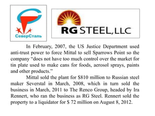 In February, 2007, the US Justice Department used
anti-trust power to force Mittal to sell Sparrows Point so the
company “does not have too much control over the market for
tin plate used to make cans for foods, aerosol sprays, paints
and other products.”
Mittal sold the plant for $810 million to Russian steel
maker Severstal in March, 2008, which in turn sold the
business in March, 2011 to The Renco Group, headed by Ira
Rennert, who ran the business as RG Steel. Rennert sold the
property to a liquidator for $ 72 million on August 8, 2012.
 