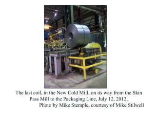 The last coil, in the New Cold Mill, on its way from the Skin
Pass Mill to the Packaging Line, July 12, 2012.
Photo by Mike Stemple, courtesy of Mike Stilwell
 
