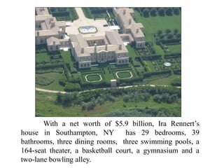 With a net worth of $5.9 billion, Ira Rennert’s
house in Southampton, NY has 29 bedrooms, 39
bathrooms, three dining rooms, three swimming pools, a
164-seat theater, a basketball court, a gymnasium and a
two-lane bowling alley.
 