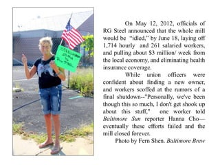 On May 12, 2012, officials of
RG Steel announced that the whole mill
would be “idled,” by June 18, laying off
1,714 hourly and 261 salaried workers,
and pulling about $3 million/ week from
the local economy, and eliminating health
insurance coverage.
While union officers were
confident about finding a new owner,
and workers scoffed at the rumors of a
final shutdown--"Personally, we've been
though this so much, I don't get shook up
about this stuff," one worker told
Baltimore Sun reporter Hanna Cho—
eventually these efforts failed and the
mill closed forever.
Photo by Fern Shen. Baltimore Brew
 
