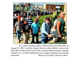At a union meeting which overflowed the old 2610 hall, on
August 12, 2012, workers learned that the union officers had not yet
been able to find a buyer for the mill, and that health insurance benefits
would be cut. A fund established to pay medical expenses was quickly
exhausted. Photo by Fern Shen. Baltimore Brew
 