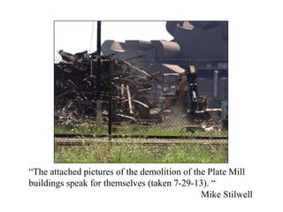 “The attached pictures of the demolition of the Plate Mill
buildings speak for themselves (taken 7-29-13). “
Mike Stilwell
 