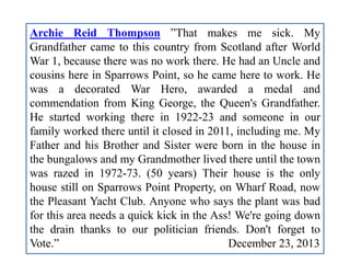 Archie Reid Thompson ”That makes me sick. My
Grandfather came to this country from Scotland after World
War 1, because there was no work there. He had an Uncle and
cousins here in Sparrows Point, so he came here to work. He
was a decorated War Hero, awarded a medal and
commendation from King George, the Queen's Grandfather.
He started working there in 1922-23 and someone in our
family worked there until it closed in 2011, including me. My
Father and his Brother and Sister were born in the house in
the bungalows and my Grandmother lived there until the town
was razed in 1972-73. (50 years) Their house is the only
house still on Sparrows Point Property, on Wharf Road, now
the Pleasant Yacht Club. Anyone who says the plant was bad
for this area needs a quick kick in the Ass! We're going down
the drain thanks to our politician friends. Don't forget to
Vote.” December 23, 2013
 