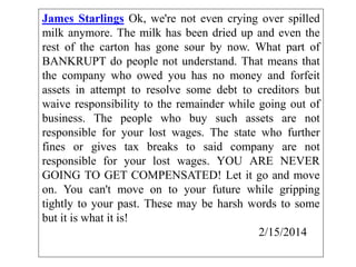 James Starlings Ok, we're not even crying over spilled
milk anymore. The milk has been dried up and even the
rest of the carton has gone sour by now. What part of
BANKRUPT do people not understand. That means that
the company who owed you has no money and forfeit
assets in attempt to resolve some debt to creditors but
waive responsibility to the remainder while going out of
business. The people who buy such assets are not
responsible for your lost wages. The state who further
fines or gives tax breaks to said company are not
responsible for your lost wages. YOU ARE NEVER
GOING TO GET COMPENSATED! Let it go and move
on. You can't move on to your future while gripping
tightly to your past. These may be harsh words to some
but it is what it is!
2/15/2014
 