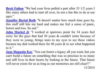 Brett Fulton ”We had your lives pulled a part after 33 1/2 years I
like many others had to start all over, its not a fun this to do at our
ages.”
Jennifer Bartal Roth ”It doesn't matter how much time goes by,
this stuff still hits me hard and makes me feel a sense of panic,
horror and loss. So sad.”
John Markel Jr ”I worked at sparrows point for 34 years feel
sorry for the guys that had 30 years & couldn't retire because of
they were to young, brings tears to my eyes to see these videos
because my dad worked there for 46 years & to see what happened
to it.”
Jane Hugunin Kay ”You can honor a legacy all you want, but you
can't build a future on something that was so precious to so many
and still lives in their hearts by looking to the future. That future
will never exists for us as long as our memories are still clear!!”
11/2014
 