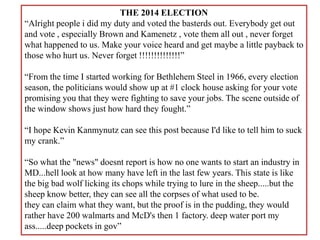 THE 2014 ELECTION
“Alright people i did my duty and voted the basterds out. Everybody get out
and vote , especially Brown and Kamenetz , vote them all out , never forget
what happened to us. Make your voice heard and get maybe a little payback to
those who hurt us. Never forget !!!!!!!!!!!!!!”
“From the time I started working for Bethlehem Steel in 1966, every election
season, the politicians would show up at #1 clock house asking for your vote
promising you that they were fighting to save your jobs. The scene outside of
the window shows just how hard they fought.”
“I hope Kevin Kanmynutz can see this post because I'd like to tell him to suck
my crank.”
“So what the "news" doesnt report is how no one wants to start an industry in
MD...hell look at how many have left in the last few years. This state is like
the big bad wolf licking its chops while trying to lure in the sheep.....but the
sheep know better, they can see all the corpses of what used to be.
they can claim what they want, but the proof is in the pudding, they would
rather have 200 walmarts and McD's then 1 factory. deep water port my
ass.....deep pockets in gov”
 