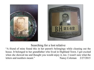 Searching for a lost relative
“A friend of mine found this in her parent's belongings while cleaning out the
house. It belonged to her grandfather who lived in Highland Town. I got excited
when she showed me and thought you would enjoy it, too. I wasn't sure what the
letters and numbers meant.” Nancy Coleman 2/27/2015
 