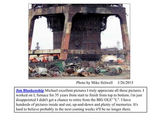 Jim Blankenship Michael excellent pictures I truly appreciate all these pictures. I
worked on L furnace for 35 years from start to finish from top to bottom. i'm just
disappointed I didn't get a chance to retire from the BIG OLE' "L". I have
hundreds of pictures inside and out, up-and-down and plenty of memories. It's
hard to believe probably in the next coming weeks it'll be no longer there.
Photo by Mike Stilwell 1/26/2015
 