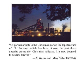 “Of particular note is the Christmas star on the top structure
of ‘L’ Furnace, which has been lit over the past three
decades during the Christmas holidays. It is now doomed
to be dark forever.”
---Al Westra and Mike Stilwell (2014)
 