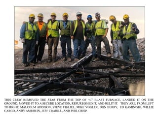 THIS CREW REMOVED THE STAR FROM THE TOP OF “L” BLAST FURNACE, LANDED IT ON THE
GROUND, MOVED IT TO A SECURE LOCATION, REFURBISHED IT, AND RELIT IT. THEY ARE, FROM LEFT
TO RIGHT, MALCOLM ADDISON, STEVE FIGLIEL, MIKE VOGLER, DON BERRY, ED KAMINISKI, WILLIE
CARGO, ANDY AMRHEIN, JEFF CRABILL, AND PHIL CRISP.
 