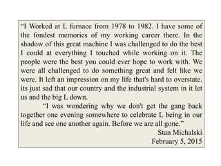 “I Worked at L furnace from 1978 to 1982. I have some of
the fondest memories of my working career there. In the
shadow of this great machine I was challenged to do the best
I could at everything I touched while working on it. The
people were the best you could ever hope to work with. We
were all challenged to do something great and felt like we
were. It left an impression on my life that's hard to overstate.
its just sad that our country and the industrial system in it let
us and the big L down.
“I was wondering why we don't get the gang back
together one evening somewhere to celebrate L being in our
life and see one another again. Before we are all gone.”
Stan Michalski
February 5, 2015
 