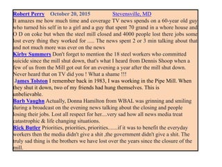 Robert Perry October 20, 2015 Stevensville, MD
It amazes me how much time and coverage TV news spends on a 60-year old guy
who turned his self in to a girl and a guy that spent 70 grand in a whore house and
O D on coke but when the steel mill closed and 4000 people lost there jobs some
lost every thing they worked for ..... The news spent 2 or 3 min talking about that
and not much more was ever on the news
Kirby Summers Don't forget to mention the 18 steel workers who committed
suicide since the mill shut down, that's what I heard from Dennis Shoop when a
few of us from the Mill got out for an evening a year after the mill shut down.
Never heard that on TV did you ! What a shame !!!
James Tolston I remember back in 1983, I was working in the Pipe Mill. When
they shut it down, two of my friends had hung themselves. This is
unbelievable.
Barb Vaughn Actually, Donna Hamilton from WBAL was grinning and smiling
during a broadcast on the evening news talking about the closing and people
losing their jobs. Lost all respect for her....very sad how all news media treat
catastrophic & life changing situations.
Rick Butler Priorities, priorities, priorities.......if it was to benefit the everyday
workers then the media didn't give a shit ,the government didn't give a shit. The
truly sad thing is the brothers we have lost over the years since the closure of the
mill.
 