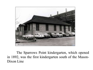 The Sparrows Point kindergarten, which opened
in 1892, was the first kindergarten south of the Mason-
Dixon Line
 