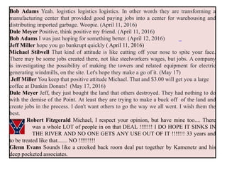 Bob Adams Yeah. logistics logistics logistics. In other words they are transforming a
manufacturing center that provided good paying jobs into a center for warehousing and
distributing imported garbage. Woopie. (April 11, 2016)
Dale Meyer Positive, think positive my friend. (April 11, 2016)
Bob Adams I was just hoping for something better. (April 12, 2016)
Jeff Miller hope you go bankrupt quickly ( April 11, 2016)
Michael Stilwell That kind of attitude is like cutting off your nose to spite your face.
There may be some jobs created there, not like steelworkers wages, but jobs. A company
is investigating the possibility of making the towers and related equipment for electric
generating windmills, on the site. Let's hope they make a go of it. (May 17)
Jeff Miller You keep that positive attitude Michael. That and $3.00 will get you a large
coffee at Dunkin Donuts! (May 17, 2016)
Dale Meyer Jeff, they just bought the land that others destroyed. They had nothing to do
with the demise of the Point. At least they are trying to make a buck off of the land and
create jobs in the process. I don't want others to go the way we all went. I wish them the
best.
Robert Fitzgerald Michael, I respect your opinion, but have mine too.... There
was a whole LOT of people in on that DEAL !!!!!!! I DO HOPE IT SINKS IN
THE RIVER AND NO ONE GETS ANY USE OUT OF IT !!!!!!! 33 years and
to be treated like that....... NO !!!!!!!!!
Glenn Evans Sounds like a crooked back room deal put together by Kamenetz and his
deep pocketed associates.
 
