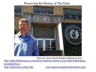 Preserving the History of The Point
http://data.baltimoresun.com/stories/sparrows-point-a-year-after-bankruptcy-
unsettled-lives/
http://millstories.umbc.edu/ www.sparrowspointsteelworkers.com
Photo by Jamie Smith-Hopkins/Baltimore Sun
 