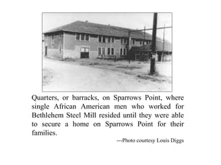Quarters, or barracks, on Sparrows Point, where
single African American men who worked for
Bethlehem Steel Mill resided until they were able
to secure a home on Sparrows Point for their
families.
---Photo courtesy Louis Diggs
 