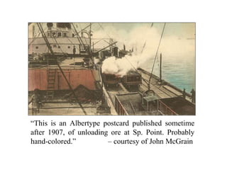 “This is an Albertype postcard published sometime
after 1907, of unloading ore at Sp. Point. Probably
hand-colored.” – courtesy of John McGrain
 