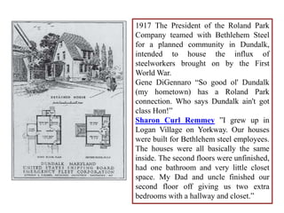 1917 The President of the Roland Park
Company teamed with Bethlehem Steel
for a planned community in Dundalk,
intended to house the influx of
steelworkers brought on by the First
World War.
Gene DiGennaro “So good ol' Dundalk
(my hometown) has a Roland Park
connection. Who says Dundalk ain't got
class Hon!”
Sharon Curl Remmey ”I grew up in
Logan Village on Yorkway. Our houses
were built for Bethlehem steel employees.
The houses were all basically the same
inside. The second floors were unfinished,
had one bathroom and very little closet
space. My Dad and uncle finished our
second floor off giving us two extra
bedrooms with a hallway and closet.”
 
