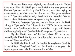 Sparrow's Point was originally marshland home to Native
American tribes for 8,000 years until 400 acres was granted to
Thomas Sparrow in 1652 by Cecil Calvert, who was trying to
attract settlers to what was then known as "the great northern
woods." Sparrow, who actually lived in Anne Arundel County,
later received 600 more acres as a proprietary land grant.
His son, Solomon Sparrow, made a home there in 1664,
calling it "Sparrow's Nest." Later in the 1700’s the area became
home to other families, who farmed and raised crops, built homes
and hunting lodges and first bred the Chesapeake Bay retriever.
By the 1860’s much of the land, about 385 acres, was
owned by the Fitzell family, who raised peaches, and the area was
renamed “Sparrows Point.”
In 1887, the Fitzells sold the land to Pennsylvania Steel for
its subsidiary, Maryland Steel, as the location was good for
importing raw materials, like iron ore from Cuba.
 