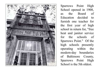 Sparrows Point High
School opened in 1908,
as the Board of
Education decided to
furnish one teacher for
the first year of high
school in return for, "free
heat and janitor service
for the schools of
Sparrows Point." Of the
high schools presently
operating within the
modern-day boundaries
of Baltimore County,
Sparrows Point High
School is the 5th oldest.
 