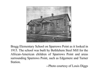 Bragg Elementary School on Sparrows Point as it looked in
1915. The school was built by Bethlehem Steel Mill for the
African-American children of Sparrows Point and areas
surrounding Sparrows Point, such as Edgemere and Turner
Station.
--Photo courtesy of Louis Diggs
 