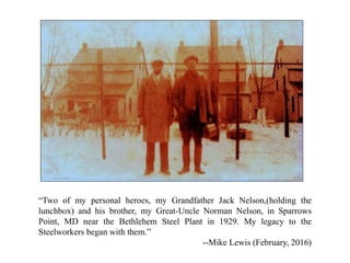 “Two of my personal heroes, my Grandfather Jack Nelson,(holding the
lunchbox) and his brother, my Great-Uncle Norman Nelson, in Sparrows
Point, MD near the Bethlehem Steel Plant in 1929. My legacy to the
Steelworkers began with them.”
--Mike Lewis (February, 2016)
 