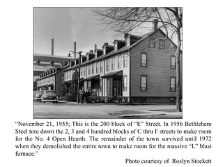 “November 21, 1955; This is the 200 block of “E” Street. In 1956 Bethlehem
Steel tore down the 2, 3 and 4 hundred blocks of C thru F streets to make room
for the No. 4 Open Hearth. The remainder of the town survived until 1972
when they demolished the entire town to make room for the massive “L” blast
furnace.”
Photo courtesy of Roslyn Stockett
 