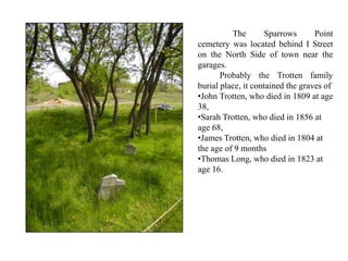 The Sparrows Point
cemetery was located behind I Street
on the North Side of town near the
garages.
Probably the Trotten family
burial place, it contained the graves of
•John Trotten, who died in 1809 at age
38,
•Sarah Trotten, who died in 1856 at
age 68,
•James Trotten, who died in 1804 at
the age of 9 months
•Thomas Long, who died in 1823 at
age 16.
 