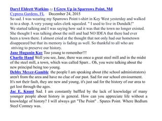 Daryl Eldrett Watkins to I Grew Up in Sparrows Point, Md
Cypress Gardens, FL · December 24, 2015
So sad. I was wearing my Sparrows Point t-shirt in Key West yesterday and walked
in to a shop. A very young sales clerk squealed. " I used to live in Dundalk!"
We started talking and I was saying how sad it was that the town no longer existed.
She thought I was talking about the mill and had NO IDEA that there had ever
been a town there. I almost cried at the thought that not only had our hometown
disappeared but that its memory is fading as well. So thankful to all who are
striving to preserve our history.
Jane Hugunin Kay Too young to remember!!!
Charlie Hand Well you see, Jane, there was once a great steel mill and in the midst
of the steel mill, a town, which was called Sparr... Oh, you were talking about the
new principal being too young.
Debby Meyer-Gamble the people I am speaking about (the school administrators)
aren't from the area and have no clue of our past. Sad for our school enviourment.
It's not their fault, they are new and young, it's just sad for the history of our area to
get lost through the ages.
Jac E. Knust Sad. I am constantly baffled by the lack of knowledge of many
younger people about history in general. How can you appreciate life without a
knowledge of history? I will always get "The Point" . Spares Point. Where Bedlum
Steel Comney was.
 