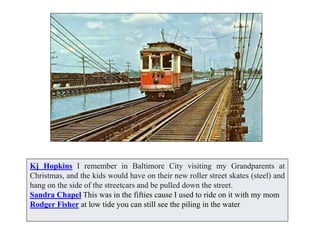 Kj Hopkins I remember in Baltimore City visiting my Grandparents at
Christmas, and the kids would have on their new roller street skates (steel) and
hang on the side of the streetcars and be pulled down the street.
Sandra Chapel This was in the fifties cause I used to ride on it with my mom
Rodger Fisher at low tide you can still see the piling in the water
 