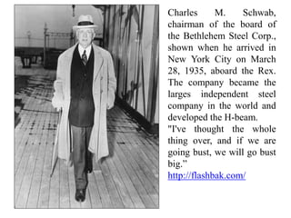 Charles M. Schwab,
chairman of the board of
the Bethlehem Steel Corp.,
shown when he arrived in
New York City on March
28, 1935, aboard the Rex.
The company became the
larges independent steel
company in the world and
developed the H-beam.
"I've thought the whole
thing over, and if we are
going bust, we will go bust
big.”
http://flashbak.com/
 