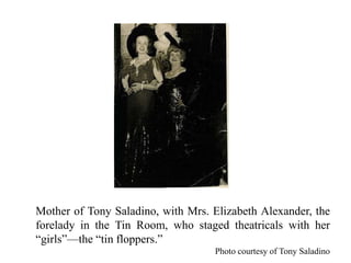 Mother of Tony Saladino, with Mrs. Elizabeth Alexander, the
forelady in the Tin Room, who staged theatricals with her
“girls”—the “tin floppers.”
Photo courtesy of Tony Saladino
 