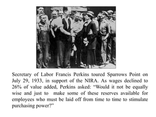 Secretary of Labor Francis Perkins toured Sparrows Point on
July 29, 1933, in support of the NIRA. As wages declined to
26% of value added, Perkins asked: “Would it not be equally
wise and just to make some of these reserves available for
employees who must be laid off from time to time to stimulate
purchasing power?”
 