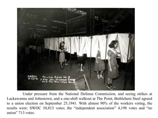 Under pressure from the National Defense Commission, and seeing strikes at
Lackawanna and Johnstown, and a one-shift walkout at The Point, Bethlehem Steel agreed
to a union election on September 25,1941. With almost 90% of the workers voting, the
results were: SWOC 10,813 votes; the “independent association” 4,198 votes and “no
union” 713 votes.
 