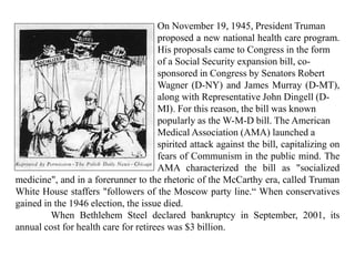 On November 19, 1945, President Truman
proposed a new national health care program.
His proposals came to Congress in the form
of a Social Security expansion bill, co-
sponsored in Congress by Senators Robert
Wagner (D-NY) and James Murray (D-MT),
along with Representative John Dingell (D-
MI). For this reason, the bill was known
popularly as the W-M-D bill. The American
Medical Association (AMA) launched a
spirited attack against the bill, capitalizing on
fears of Communism in the public mind. The
AMA characterized the bill as "socialized
medicine", and in a forerunner to the rhetoric of the McCarthy era, called Truman
White House staffers "followers of the Moscow party line.“ When conservatives
gained in the 1946 election, the issue died.
When Bethlehem Steel declared bankruptcy in September, 2001, its
annual cost for health care for retirees was $3 billion.
 