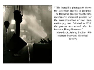 “This incredible photograph shows
the Bessemer process in progress.
The Bessemer process was the first
inexpensive industrial process for
the mass-production of steel from
molten pig iron. Patented in 1855,
the process was named after its
inventor, Henry Bessemer.”
photo by A. Aubrey Bodine-1949
courtesy Maryland Historical
Society.
 